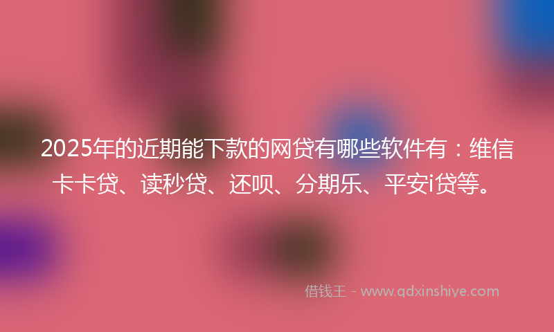 2025年的近期能下款的网贷有哪些软件有：维信卡卡贷、读秒贷、还呗、分期乐、平安i贷等。