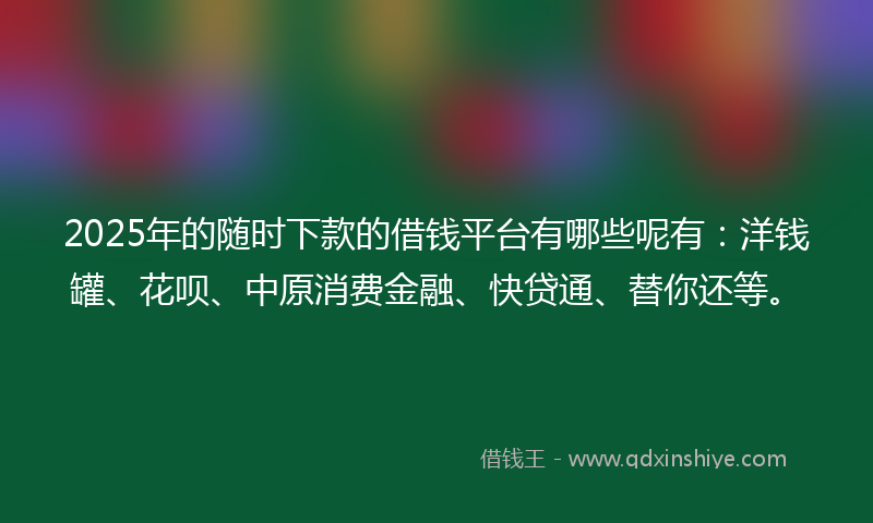 2025年的随时下款的借钱平台有哪些呢有：洋钱罐、花呗、中原消费金融、快贷通、替你还等。