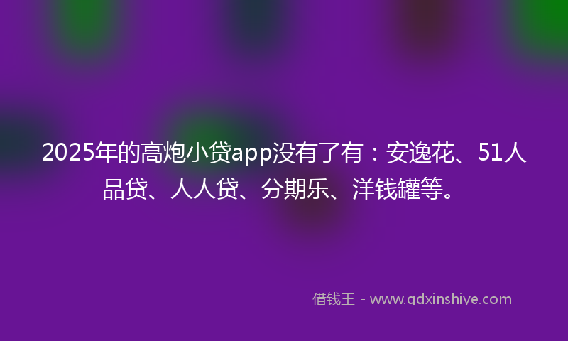 2025年的高炮小贷app没有了有：安逸花、51人品贷、人人贷、分期乐、洋钱罐等。