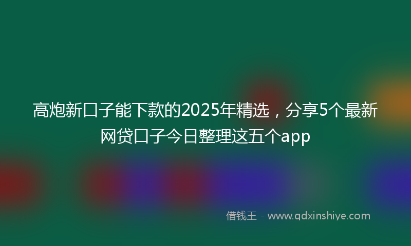 高炮新口子能下款的2025年精选，分享5个最新网贷口子今日整理这五个app