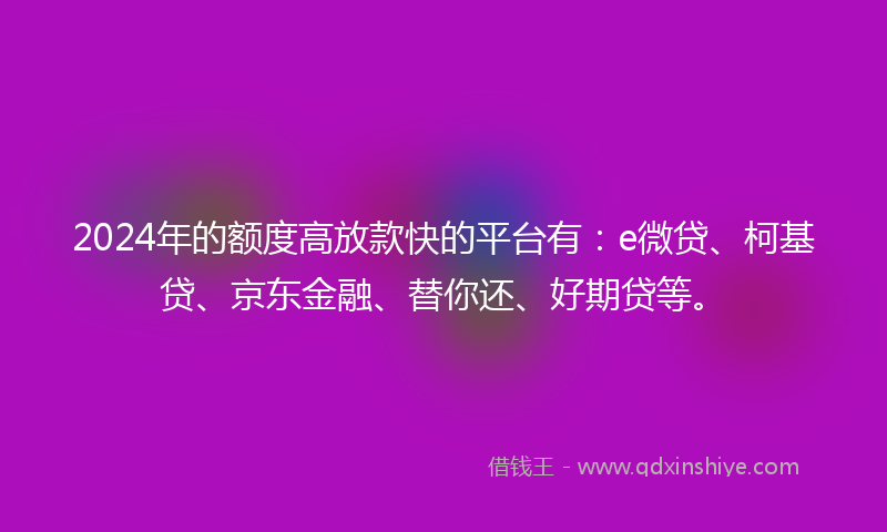 2024年的额度高放款快的平台有：e微贷、柯基贷、京东金融、替你还、好期贷等。