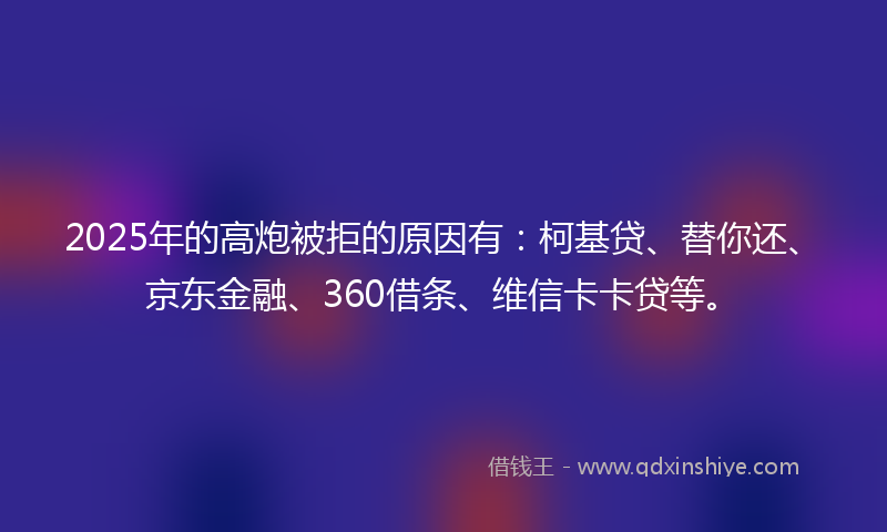 2025年的高炮被拒的原因有：柯基贷、替你还、京东金融、360借条、维信卡卡贷等。
