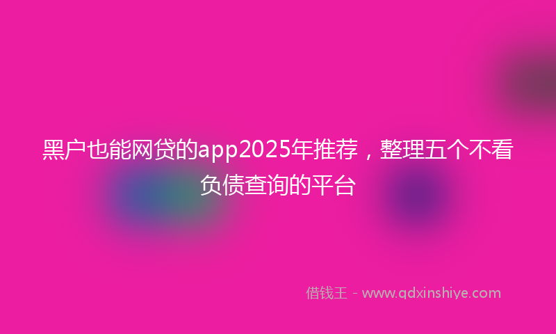 黑户也能网贷的app2025年推荐，整理五个不看负债查询的平台