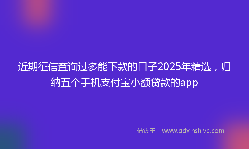 近期征信查询过多能下款的口子2025年精选，归纳五个手机支付宝小额贷款的app