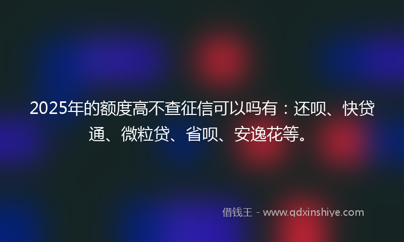 2025年的额度高不查征信可以吗有：还呗、快贷通、微粒贷、省呗、安逸花等。