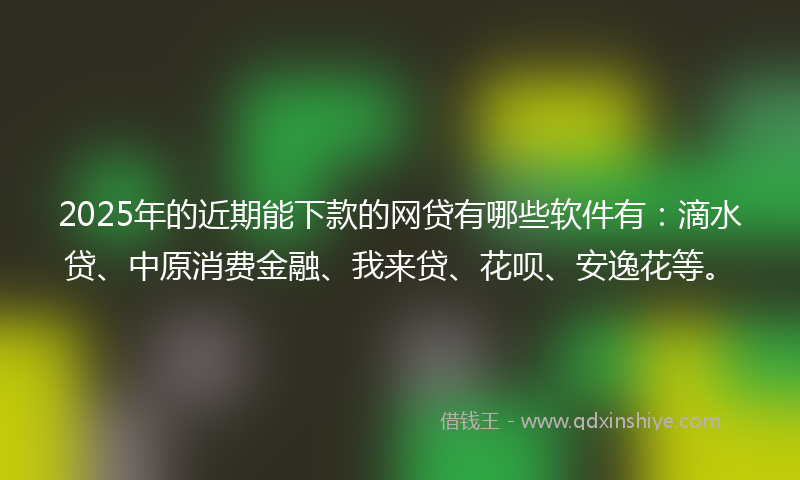 2025年的近期能下款的网贷有哪些软件有：滴水贷、中原消费金融、我来贷、花呗、安逸花等。