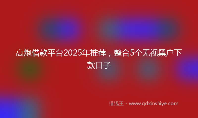 高炮借款平台2025年推荐，整合5个无视黑户下款口子