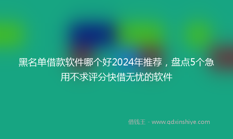 黑名单借款软件哪个好2024年推荐，盘点5个急用不求评分快借无忧的软件