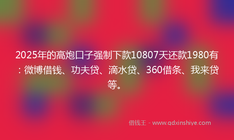 2025年的高炮口子强制下款10807天还款1980有：微博借钱、功夫贷、滴水贷、360借条、我来贷等。