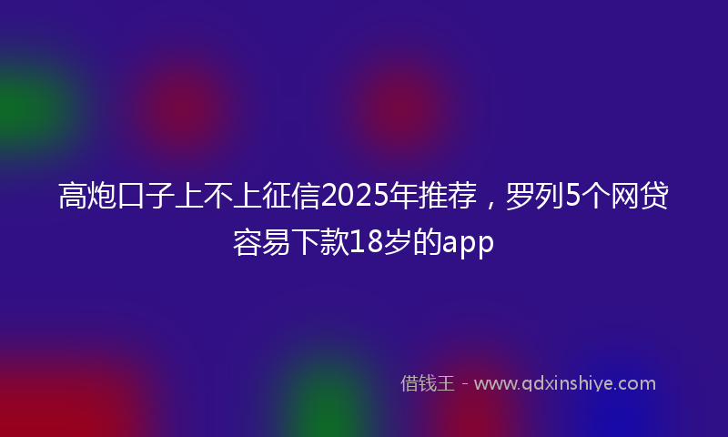 高炮口子上不上征信2025年推荐，罗列5个网贷容易下款18岁的app