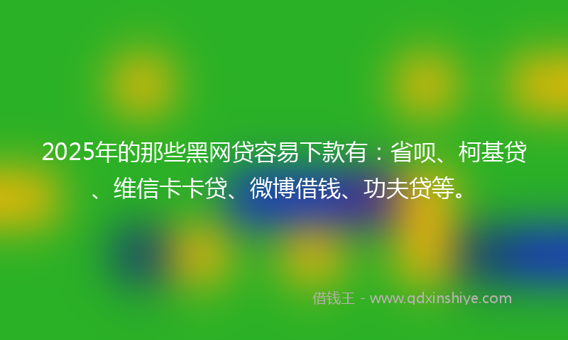2025年的那些黑网贷容易下款有：省呗、柯基贷、维信卡卡贷、微博借钱、功夫贷等。