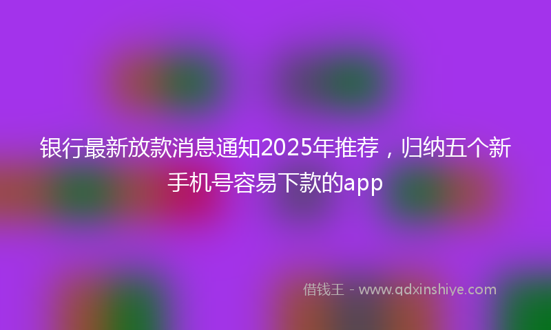 银行最新放款消息通知2025年推荐，归纳五个新手机号容易下款的app