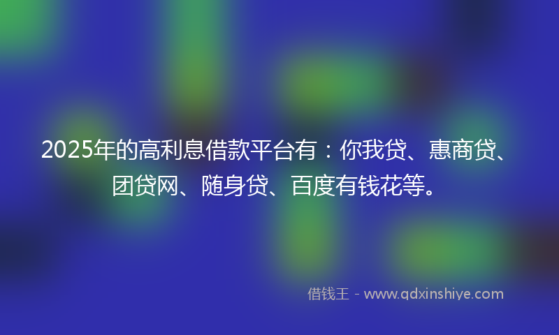 2025年的高利息借款平台有：你我贷、惠商贷、团贷网、随身贷、百度有钱花等。