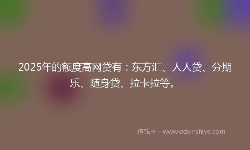 2025年的额度高网贷有：东方汇、人人贷、分期乐、随身贷、拉卡拉等。