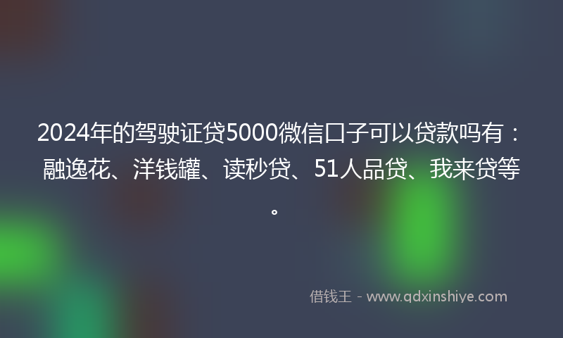 2024年的驾驶证贷5000微信口子可以贷款吗有：融逸花、洋钱罐、读秒贷、51人品贷、我来贷等。