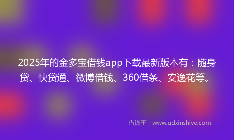 2025年的金多宝借钱app下载最新版本有：随身贷、快贷通、微博借钱、360借条、安逸花等。