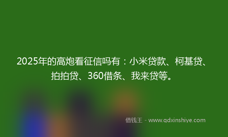 2025年的高炮看征信吗有：小米贷款、柯基贷、拍拍贷、360借条、我来贷等。