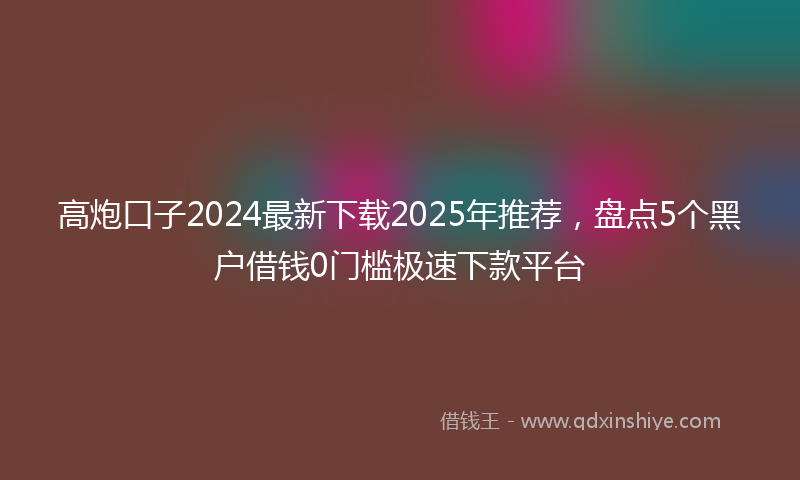 高炮口子2024最新下载2025年推荐，盘点5个黑户借钱0门槛极速下款平台