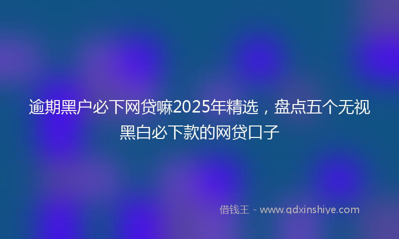 逾期黑户必下网贷嘛2025年精选，盘点五个无视黑白必下款的网贷口子