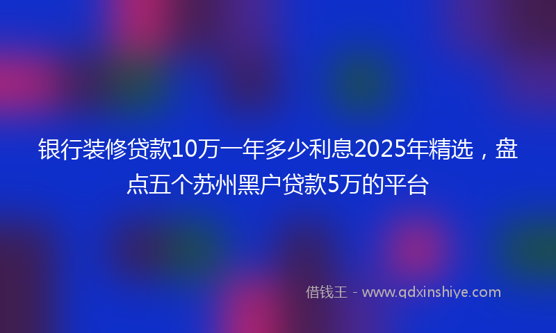 银行装修贷款10万一年多少利息2025年精选，盘点五个苏州黑户贷款5万的平台