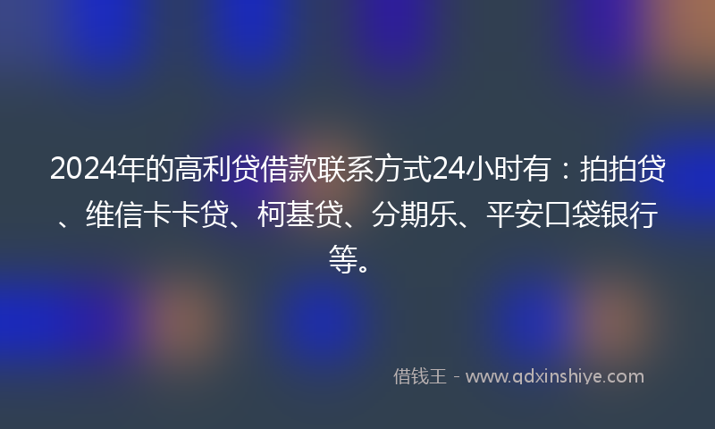 2024年的高利贷借款联系方式24小时有：拍拍贷、维信卡卡贷、柯基贷、分期乐、平安口袋银行等。