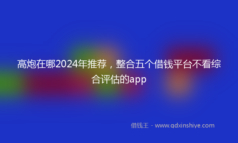 高炮在哪2024年推荐，整合五个借钱平台不看综合评估的app