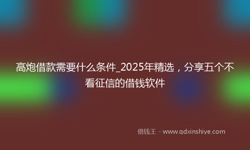 高炮借款需要什么条件_2025年精选，分享五个不看征信的借钱软件