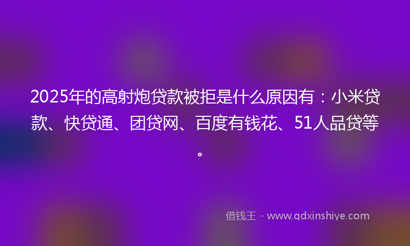 2025年的高射炮贷款被拒是什么原因有：小米贷款、快贷通、团贷网、百度有钱花、51人品贷等。