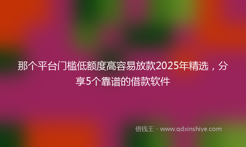 那个平台门槛低额度高容易放款2025年精选，分享5个靠谱的借款软件