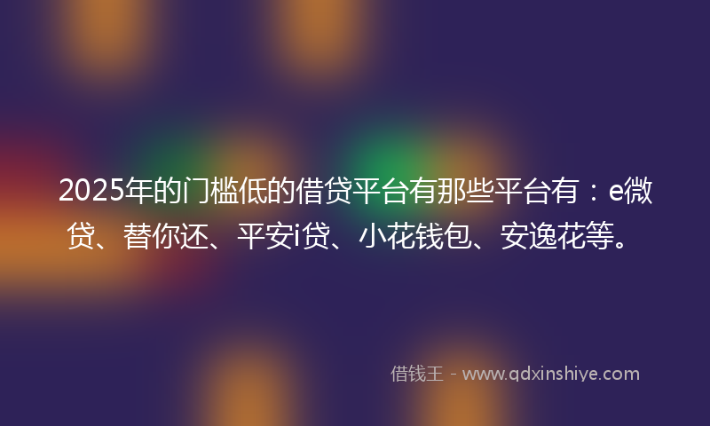 2025年的门槛低的借贷平台有那些平台有：e微贷、替你还、平安i贷、小花钱包、安逸花等。