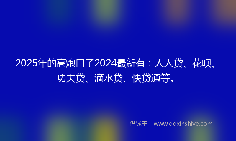 2025年的高炮口子2024最新有：人人贷、花呗、功夫贷、滴水贷、快贷通等。