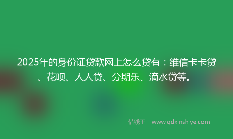 2025年的身份证贷款网上怎么贷有：维信卡卡贷、花呗、人人贷、分期乐、滴水贷等。