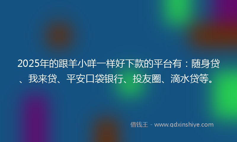 2025年的跟羊小咩一样好下款的平台有：随身贷、我来贷、平安口袋银行、投友圈、滴水贷等。