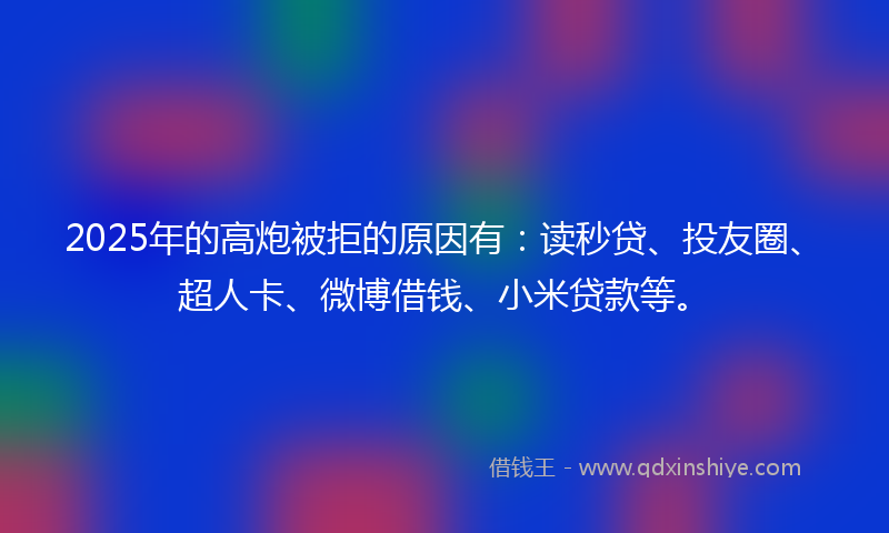 2025年的高炮被拒的原因有：读秒贷、投友圈、超人卡、微博借钱、小米贷款等。