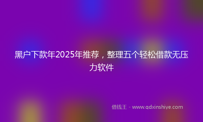 黑户下款年2025年推荐，整理五个轻松借款无压力软件