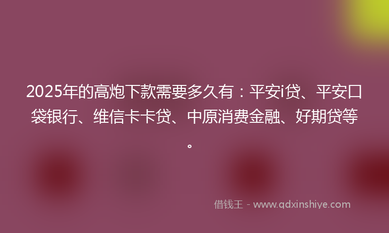 2025年的高炮下款需要多久有：平安i贷、平安口袋银行、维信卡卡贷、中原消费金融、好期贷等。