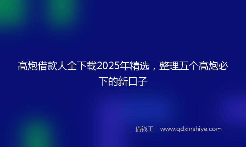 高炮借款大全下载2025年精选，整理五个高炮必下的新口子