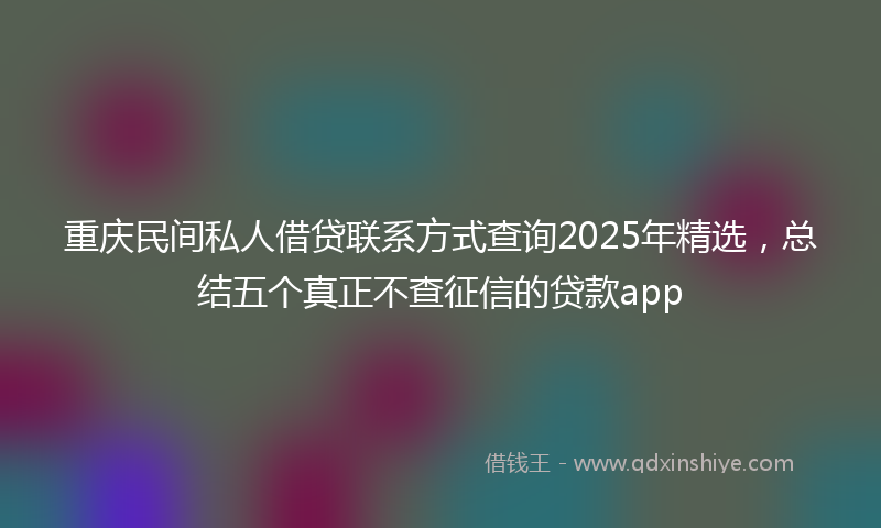 重庆民间私人借贷联系方式查询2025年精选，总结五个真正不查征信的贷款app