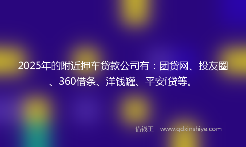 2025年的附近押车贷款公司有：团贷网、投友圈、360借条、洋钱罐、平安i贷等。