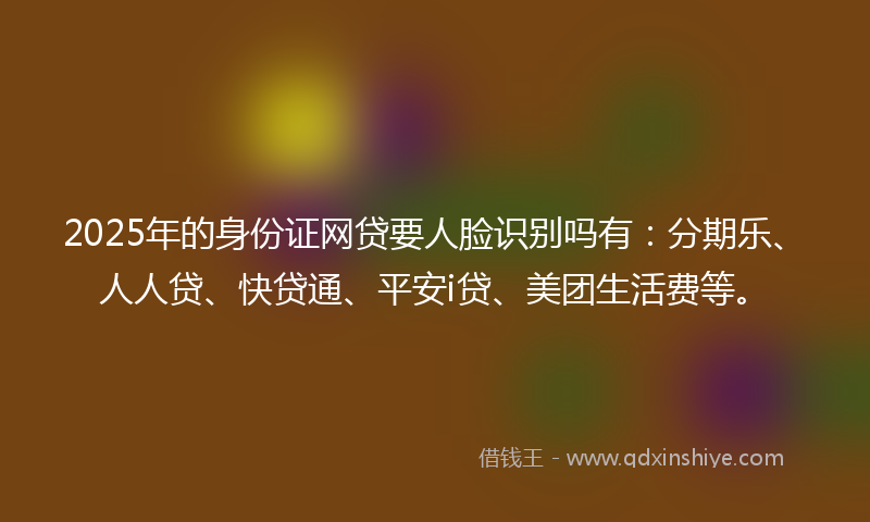 2025年的身份证网贷要人脸识别吗有：分期乐、人人贷、快贷通、平安i贷、美团生活费等。