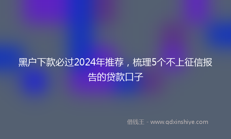 黑户下款必过2024年推荐，梳理5个不上征信报告的贷款口子