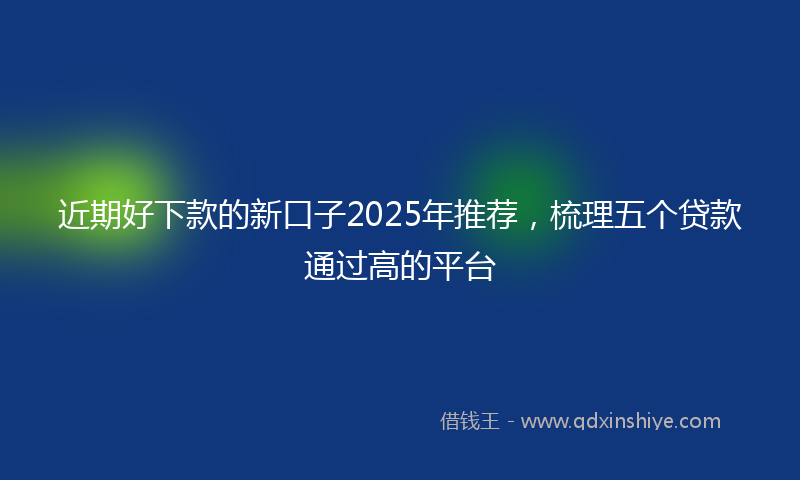 近期好下款的新口子2025年推荐，梳理五个贷款通过高的平台