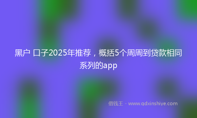 黑户 口子2025年推荐，概括5个周周到贷款相同系列的app