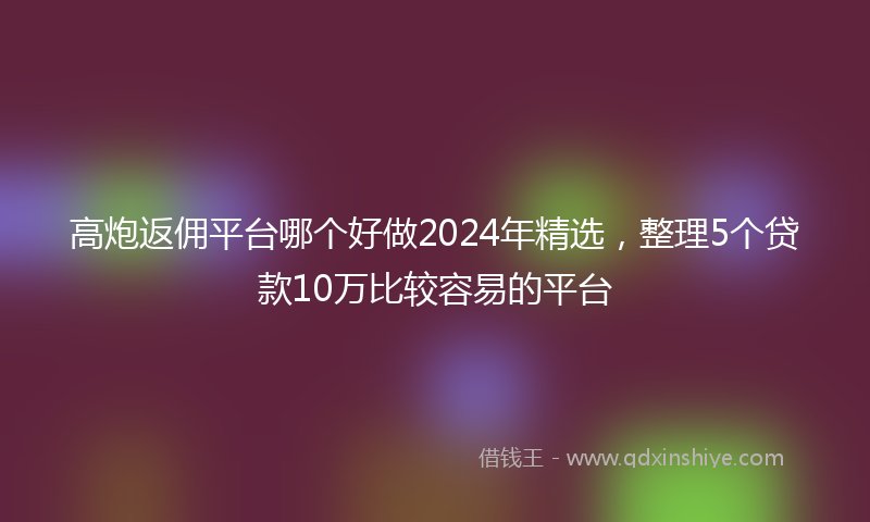 高炮返佣平台哪个好做2024年精选，整理5个贷款10万比较容易的平台