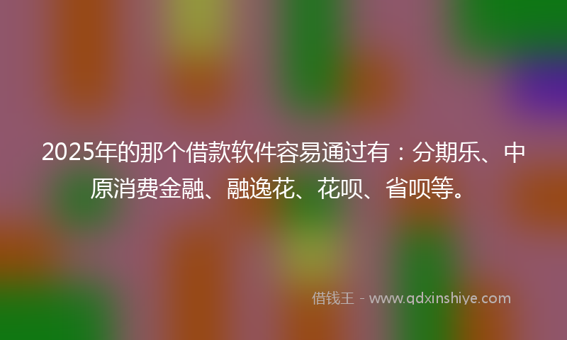 2025年的那个借款软件容易通过有：分期乐、中原消费金融、融逸花、花呗、省呗等。
