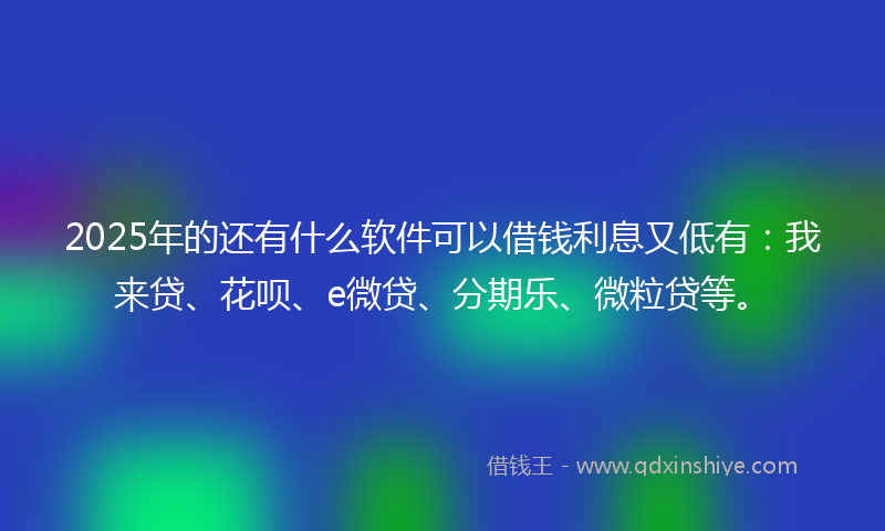 2025年的还有什么软件可以借钱利息又低有：我来贷、花呗、e微贷、分期乐、微粒贷等。