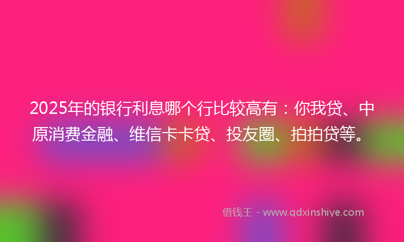 2025年的银行利息哪个行比较高有：你我贷、中原消费金融、维信卡卡贷、投友圈、拍拍贷等。