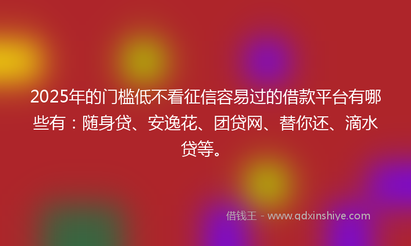 2025年的门槛低不看征信容易过的借款平台有哪些有：随身贷、安逸花、团贷网、替你还、滴水贷等。