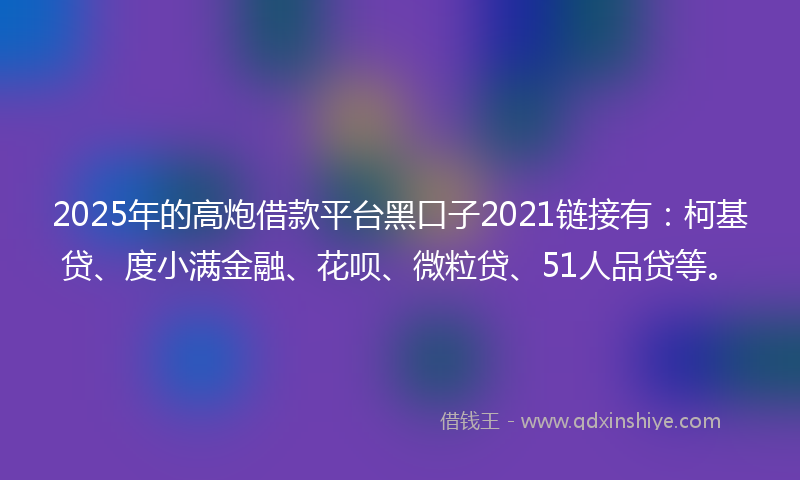 2025年的高炮借款平台黑口子2021链接有：柯基贷、度小满金融、花呗、微粒贷、51人品贷等。