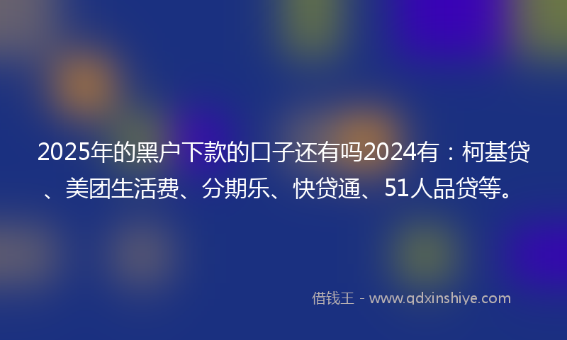 2025年的黑户下款的口子还有吗2024有：柯基贷、美团生活费、分期乐、快贷通、51人品贷等。